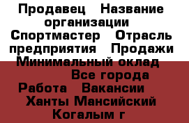 Продавец › Название организации ­ Спортмастер › Отрасль предприятия ­ Продажи › Минимальный оклад ­ 12 000 - Все города Работа » Вакансии   . Ханты-Мансийский,Когалым г.